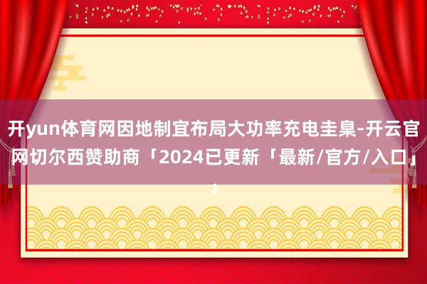 开yun体育网因地制宜布局大功率充电圭臬-开云官网切尔西赞助商「2024已更新「最新/官方/入口」