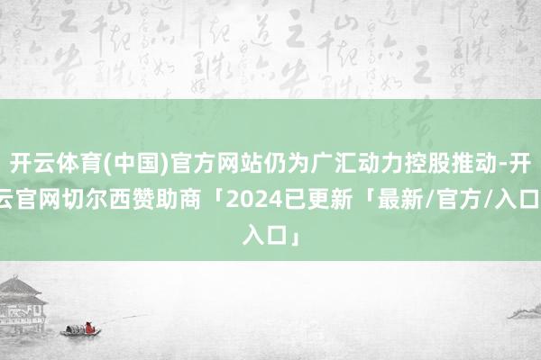 开云体育(中国)官方网站仍为广汇动力控股推动-开云官网切尔西赞助商「2024已更新「最新/官方/入口」