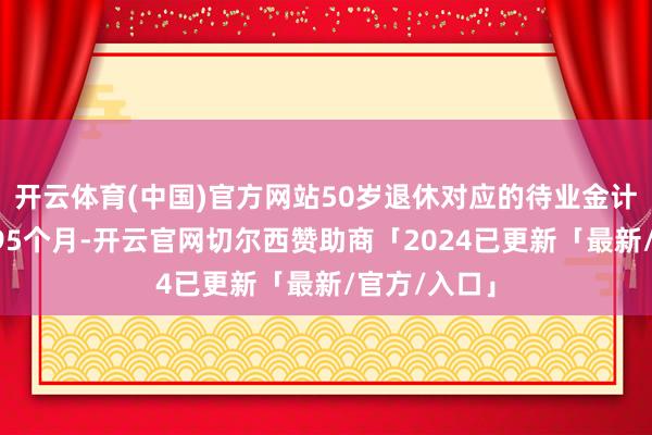 开云体育(中国)官方网站50岁退休对应的待业金计发月数是195个月-开云官网切尔西赞助商「2024已更新「最新/官方/入口」