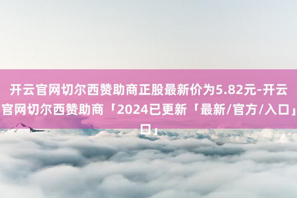 开云官网切尔西赞助商正股最新价为5.82元-开云官网切尔西赞助商「2024已更新「最新/官方/入口」