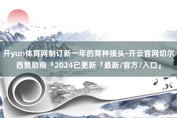 开yun体育网制订新一年的育种接头-开云官网切尔西赞助商「2024已更新「最新/官方/入口」