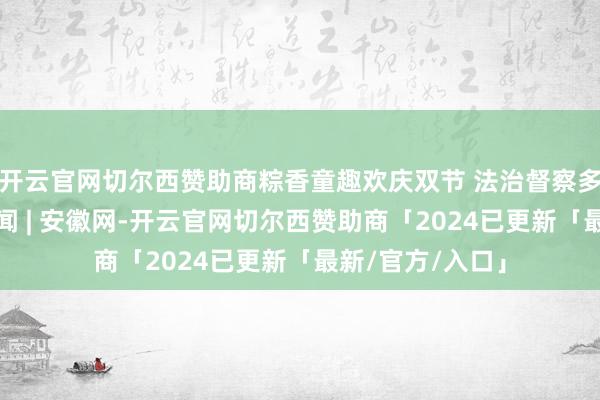 开云官网切尔西赞助商粽香童趣欢庆双节 法治督察多彩翌日_大皖新闻 | 安徽网-开云官网切尔西赞助商「2024已更新「最新/官方/入口」