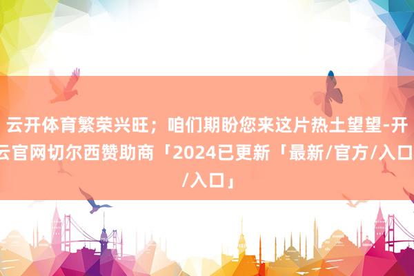云开体育繁荣兴旺；咱们期盼您来这片热土望望-开云官网切尔西赞助商「2024已更新「最新/官方/入口」