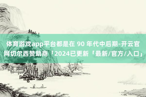 体育游戏app平台都是在 90 年代中后期-开云官网切尔西赞助商「2024已更新「最新/官方/入口」
