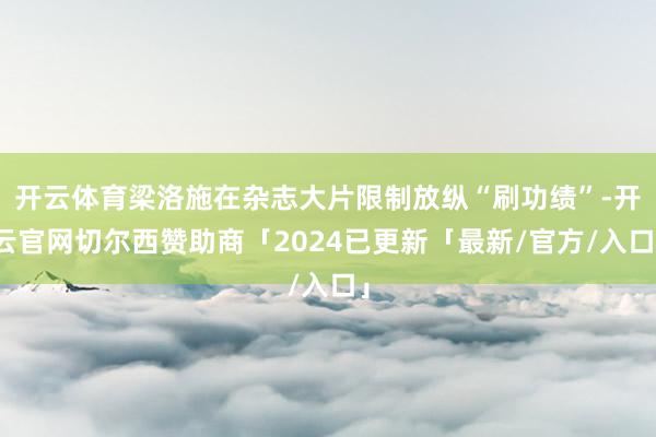 开云体育梁洛施在杂志大片限制放纵“刷功绩”-开云官网切尔西赞助商「2024已更新「最新/官方/入口」
