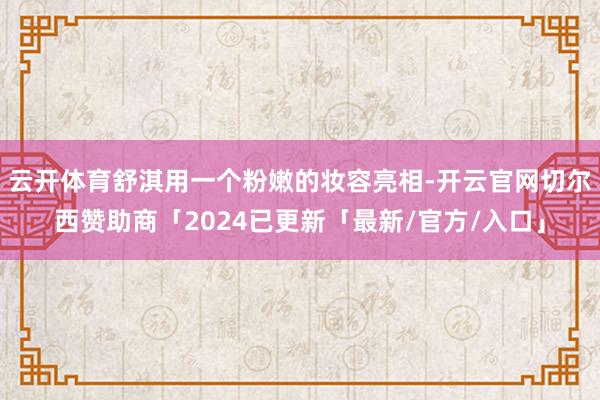 云开体育舒淇用一个粉嫩的妆容亮相-开云官网切尔西赞助商「2024已更新「最新/官方/入口」