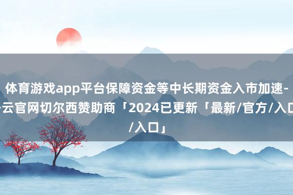体育游戏app平台保障资金等中长期资金入市加速-开云官网切尔西赞助商「2024已更新「最新/官方/入口」