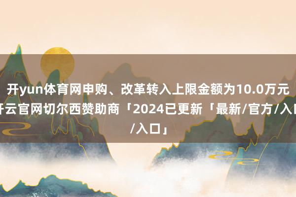 开yun体育网申购、改革转入上限金额为10.0万元-开云官网切尔西赞助商「2024已更新「最新/官方/入口」