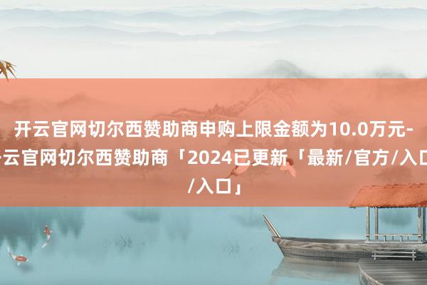 开云官网切尔西赞助商申购上限金额为10.0万元-开云官网切尔西赞助商「2024已更新「最新/官方/入口」
