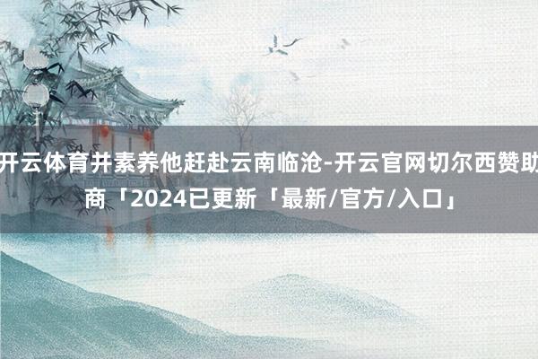 开云体育并素养他赶赴云南临沧-开云官网切尔西赞助商「2024已更新「最新/官方/入口」