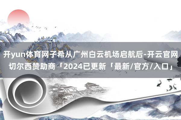 开yun体育网子希从广州白云机场启航后-开云官网切尔西赞助商「2024已更新「最新/官方/入口」