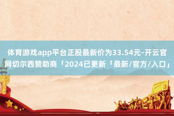 体育游戏app平台正股最新价为33.54元-开云官网切尔西赞助商「2024已更新「最新/官方/入口」