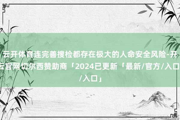 云开体育连完善搜检都存在极大的人命安全风险-开云官网切尔西赞助商「2024已更新「最新/官方/入口」