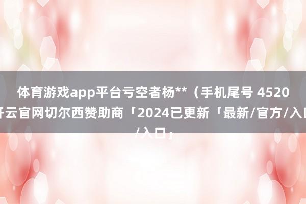 体育游戏app平台亏空者杨**（手机尾号 4520-开云官网切尔西赞助商「2024已更新「最新/官方/入口」