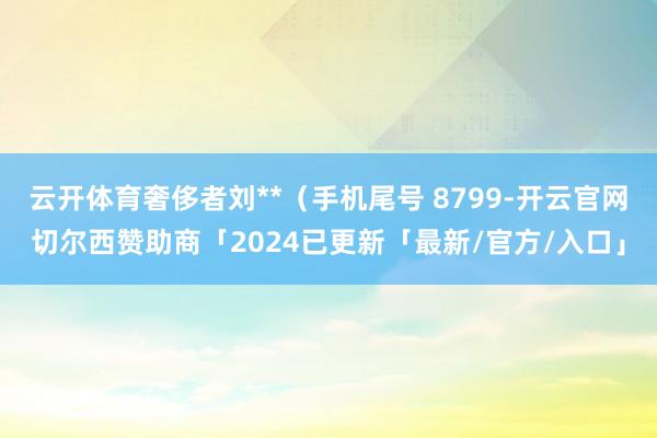 云开体育奢侈者刘**（手机尾号 8799-开云官网切尔西赞助商「2024已更新「最新/官方/入口」