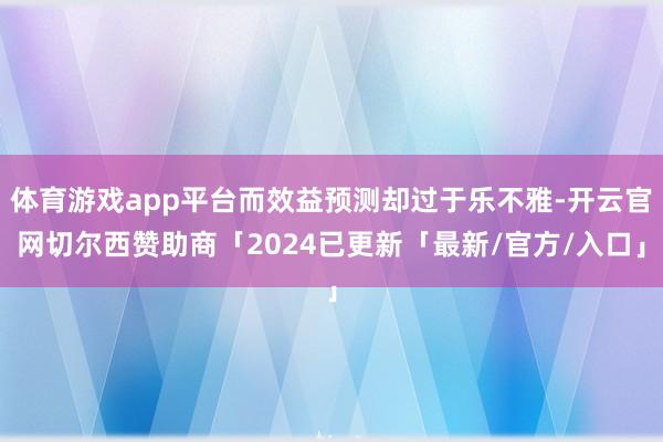 体育游戏app平台而效益预测却过于乐不雅-开云官网切尔西赞助商「2024已更新「最新/官方/入口」