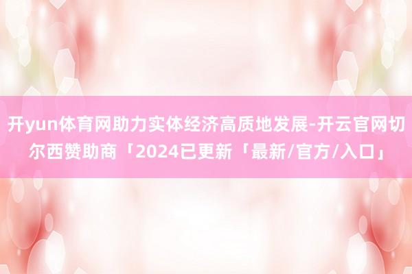 开yun体育网助力实体经济高质地发展-开云官网切尔西赞助商「2024已更新「最新/官方/入口」