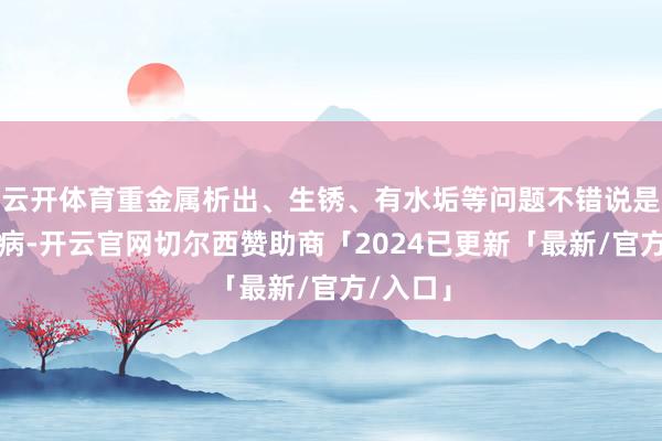 云开体育重金属析出、生锈、有水垢等问题不错说是行业通病-开云官网切尔西赞助商「2024已更新「最新/官方/入口」