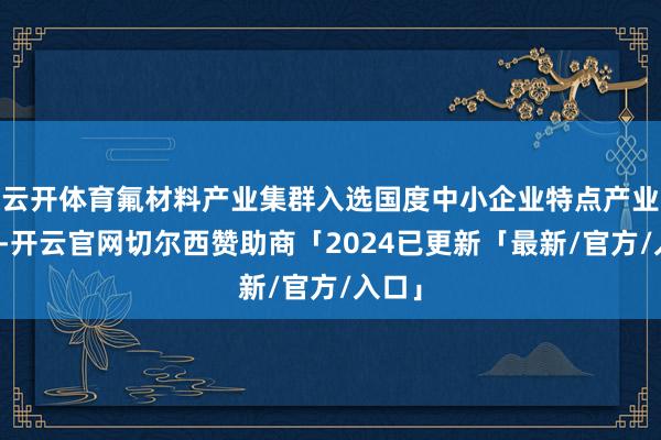 云开体育氟材料产业集群入选国度中小企业特点产业集群-开云官网切尔西赞助商「2024已更新「最新/官方/入口」