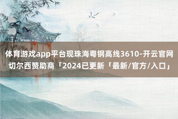 体育游戏app平台现珠海粤钢高线3610-开云官网切尔西赞助商「2024已更新「最新/官方/入口」