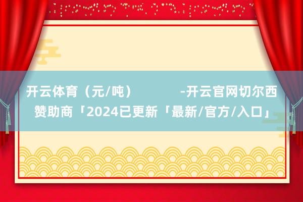 开云体育（元/吨）            -开云官网切尔西赞助商「2024已更新「最新/官方/入口」
