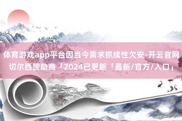 体育游戏app平台因当今需求抓续性欠安-开云官网切尔西赞助商「2024已更新「最新/官方/入口」