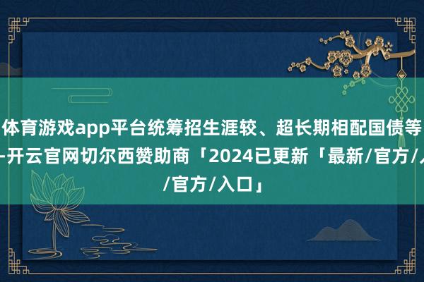 体育游戏app平台统筹招生涯较、超长期相配国债等政策-开云官网切尔西赞助商「2024已更新「最新/官方/入口」