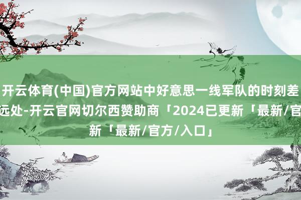 开云体育(中国)官方网站中好意思一线军队的时刻差距“并不远处-开云官网切尔西赞助商「2024已更新「最新/官方/入口」