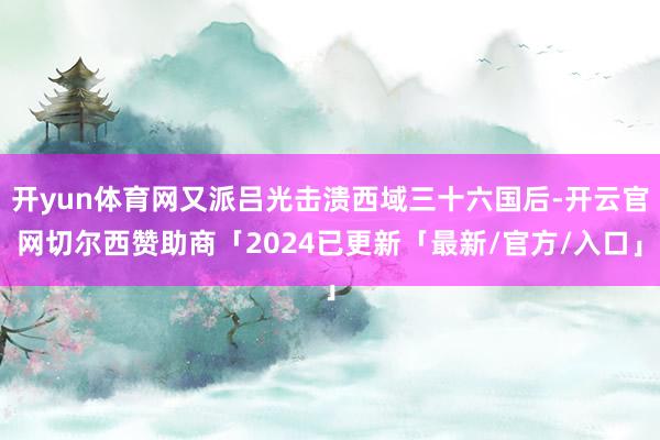 开yun体育网又派吕光击溃西域三十六国后-开云官网切尔西赞助商「2024已更新「最新/官方/入口」