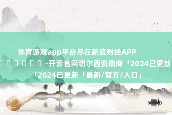 体育游戏app平台尽在新浪财经APP            													-开云官网切尔西赞助商「2024已更新「最新/官方/入口」