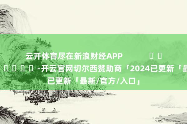云开体育尽在新浪财经APP            													-开云官网切尔西赞助商「2024已更新「最新/官方/入口」
