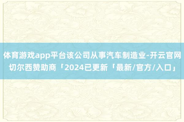 体育游戏app平台该公司从事汽车制造业-开云官网切尔西赞助商「2024已更新「最新/官方/入口」