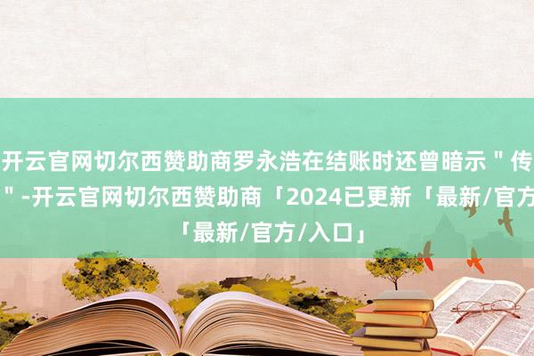 开云官网切尔西赞助商罗永浩在结账时还曾暗示"传说挺好"-开云官网切尔西赞助商「2024已更新「最新/官方/入口」
