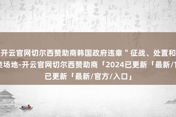 开云官网切尔西赞助商韩国政府违章"征战、处置和运营"此类场地-开云官网切尔西赞助商「2024已更新「最新/官方/入口」