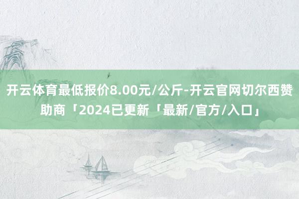 开云体育最低报价8.00元/公斤-开云官网切尔西赞助商「2024已更新「最新/官方/入口」