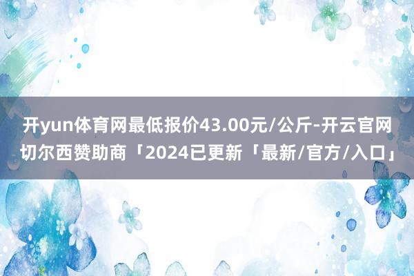 开yun体育网最低报价43.00元/公斤-开云官网切尔西赞助商「2024已更新「最新/官方/入口」