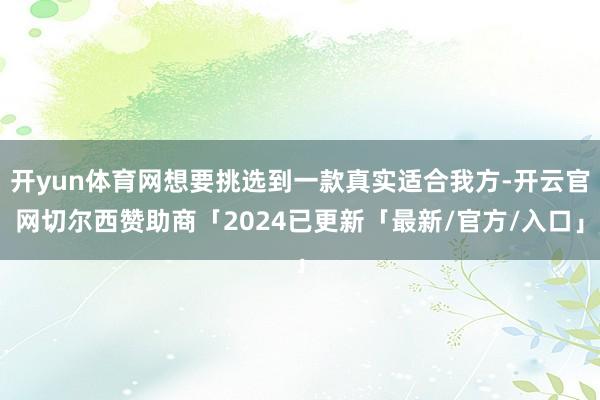 开yun体育网想要挑选到一款真实适合我方-开云官网切尔西赞助商「2024已更新「最新/官方/入口」