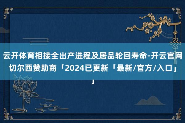 云开体育相接全出产进程及居品轮回寿命-开云官网切尔西赞助商「2024已更新「最新/官方/入口」