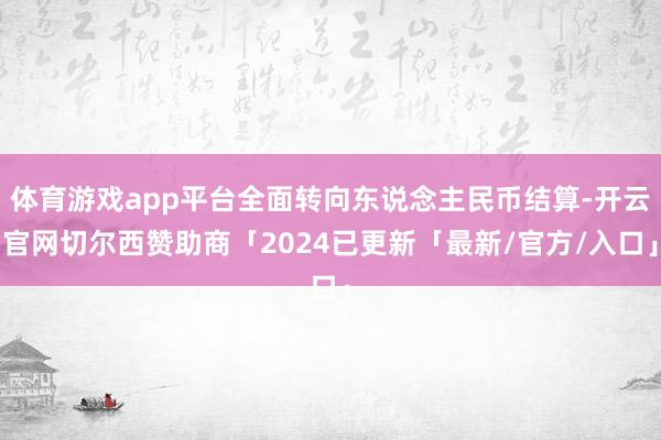 体育游戏app平台全面转向东说念主民币结算-开云官网切尔西赞助商「2024已更新「最新/官方/入口」