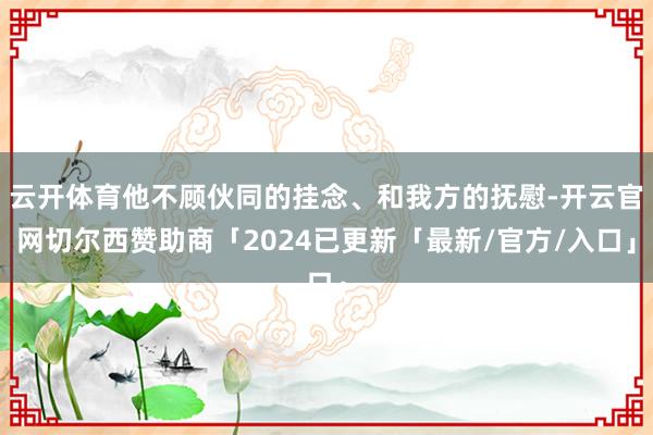 云开体育他不顾伙同的挂念、和我方的抚慰-开云官网切尔西赞助商「2024已更新「最新/官方/入口」