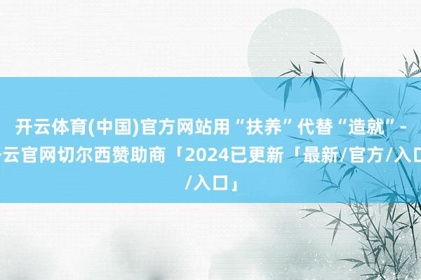开云体育(中国)官方网站用“扶养”代替“造就”-开云官网切尔西赞助商「2024已更新「最新/官方/入口」