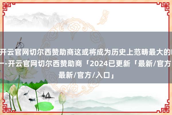 开云官网切尔西赞助商这或将成为历史上范畴最大的IPO之一-开云官网切尔西赞助商「2024已更新「最新/官方/入口」