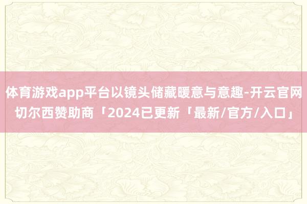 体育游戏app平台以镜头储藏暖意与意趣-开云官网切尔西赞助商「2024已更新「最新/官方/入口」