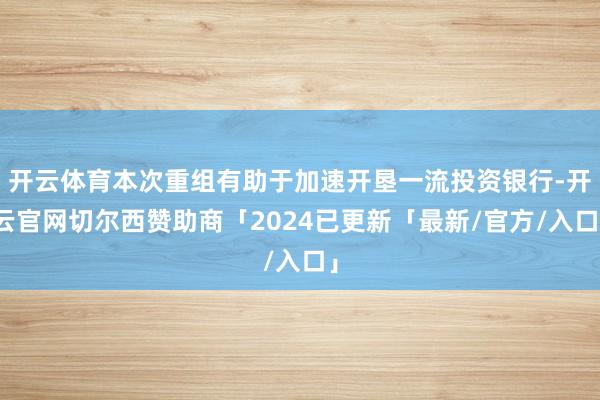 开云体育本次重组有助于加速开垦一流投资银行-开云官网切尔西赞助商「2024已更新「最新/官方/入口」