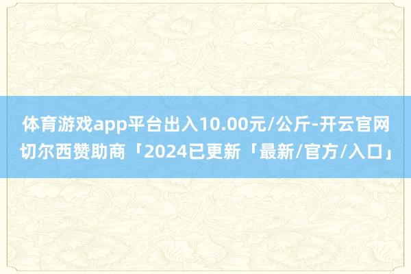 体育游戏app平台出入10.00元/公斤-开云官网切尔西赞助商「2024已更新「最新/官方/入口」