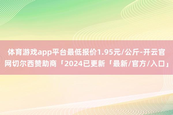体育游戏app平台最低报价1.95元/公斤-开云官网切尔西赞助商「2024已更新「最新/官方/入口」