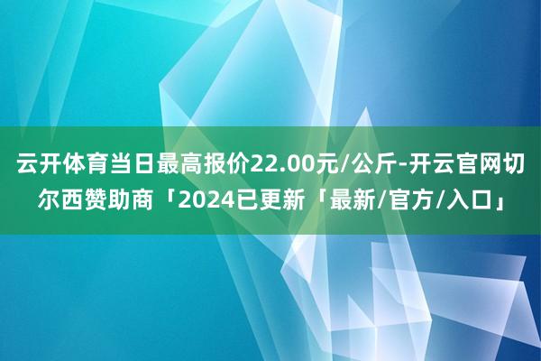 云开体育当日最高报价22.00元/公斤-开云官网切尔西赞助商「2024已更新「最新/官方/入口」
