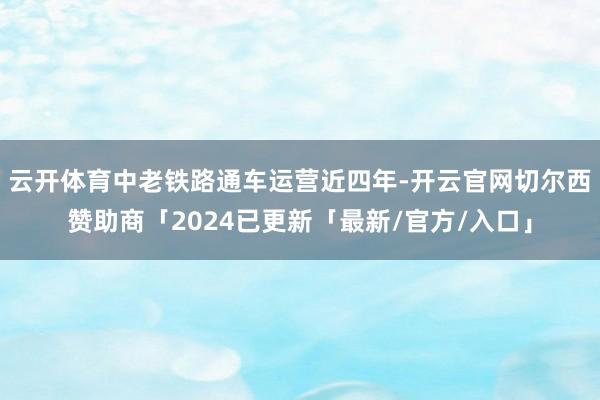 云开体育中老铁路通车运营近四年-开云官网切尔西赞助商「2024已更新「最新/官方/入口」