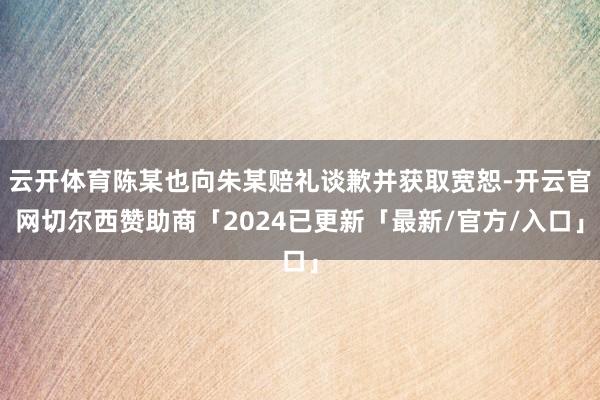 云开体育陈某也向朱某赔礼谈歉并获取宽恕-开云官网切尔西赞助商「2024已更新「最新/官方/入口」