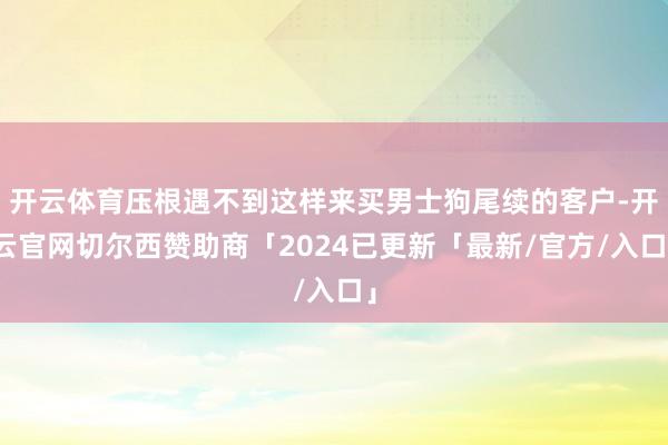 开云体育压根遇不到这样来买男士狗尾续的客户-开云官网切尔西赞助商「2024已更新「最新/官方/入口」